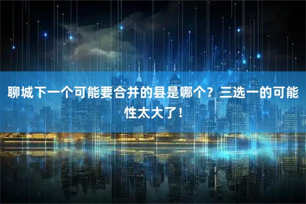 聊城下一个可能要合并的县是哪个？三选一的可能性太大了！